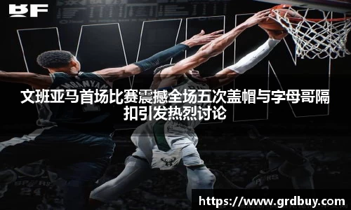 文班亚马首场比赛震撼全场五次盖帽与字母哥隔扣引发热烈讨论