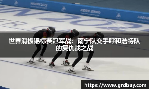 世界滑板锦标赛冠军战：南宁队交手呼和浩特队的复仇战之战